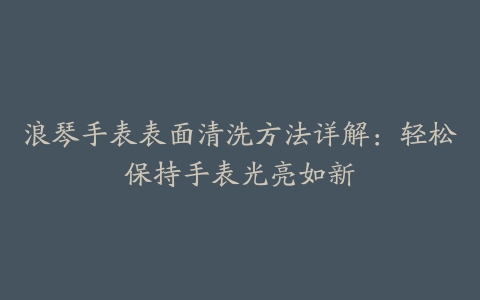 浪琴手表表面清洗方法详解：轻松保持手表光亮如新