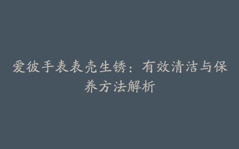 爱彼手表表壳生锈：有效清洁与保养方法解析