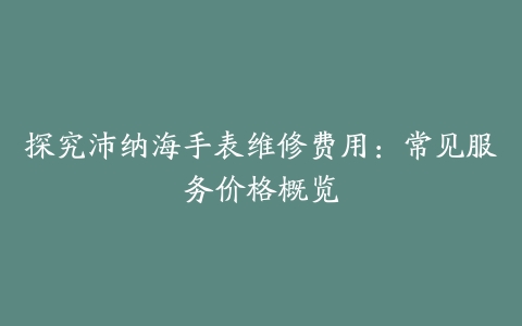 探究沛纳海手表维修费用：常见服务价格概览