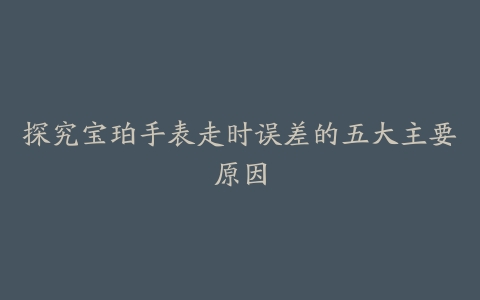 探究宝珀手表走时误差的五大主要原因